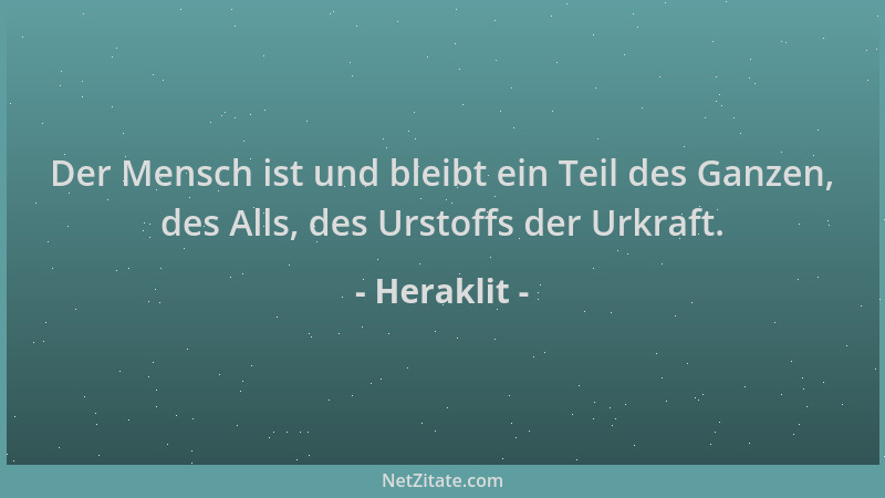Heraklit - Der Mensch ist und bleibt ein Teil des Ganzen, des Alls, des Urstoffs der Urkraft....