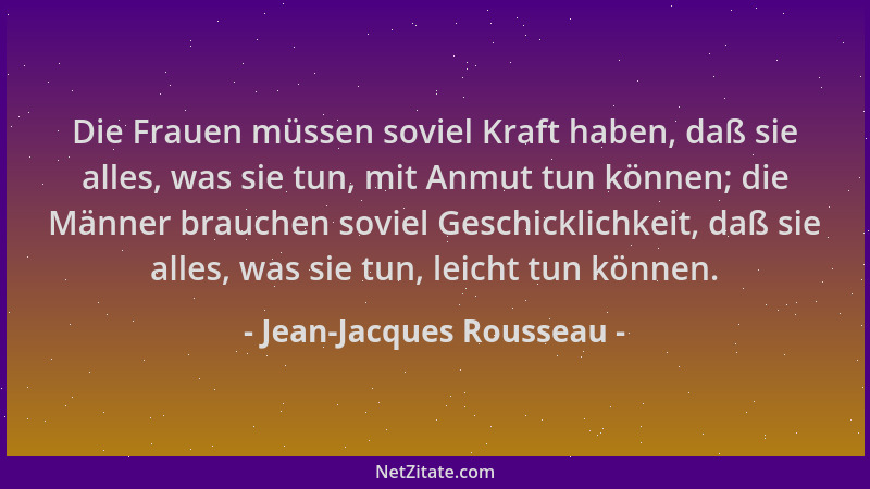 Jean-Jacques Rousseau - Die Frauen müssen soviel Kraft haben, daß sie alles, was sie tun, mit Anmut tun können; die Männer...