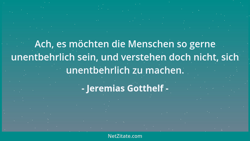 Jeremias Gotthelf - Ach, es möchten die Menschen so gerne unentbehrlich sein, und verstehen doch nicht, sich unentbehrlich...