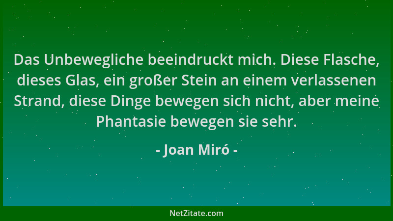Joan Miró - Das Unbewegliche beeindruckt mich. Diese Flasche, dieses Glas, ein großer Stein an einem verlassenen Strand, di...
