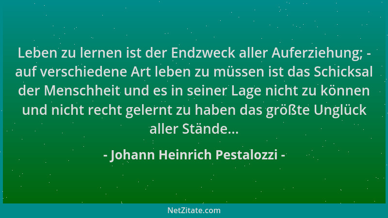 Johann Heinrich Pestalozzi - Leben zu lernen ist der Endzweck aller Auferziehung; - auf verschiedene Art leben zu müssen is...