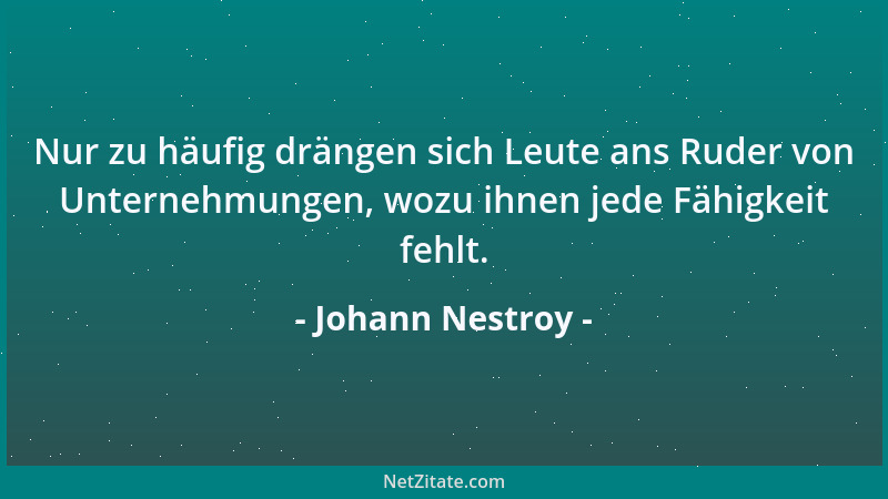 Johann Nestroy - Nur zu häufig drängen sich Leute ans Ruder von Unternehmungen, wozu ihnen jede Fähigkeit fehlt....
