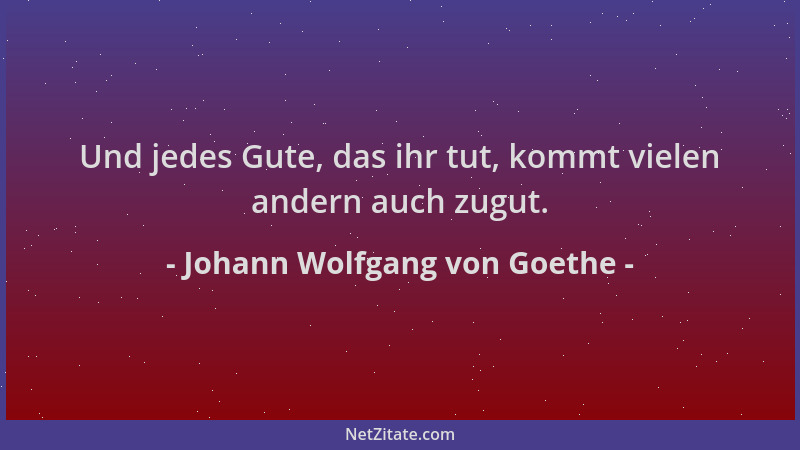Johann Wolfgang von Goethe - Und jedes Gute, das ihr tut, kommt vielen andern auch zugut....