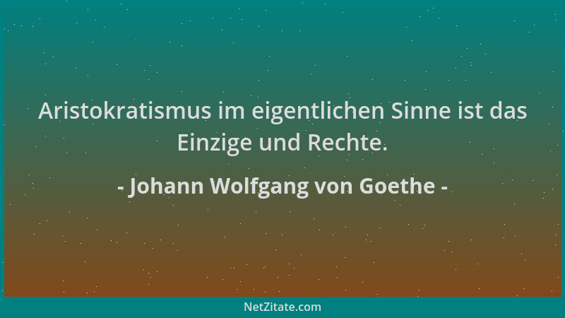 Johann Wolfgang von Goethe - Aristokratismus im eigentlichen Sinne ist das Einzige und Rechte....