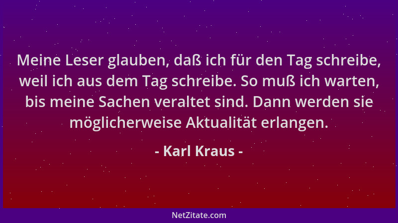 Karl Kraus - Meine Leser glauben, daß ich für den Tag schreibe, weil ich aus dem Tag schreibe. So muß ich warten, bis meine...