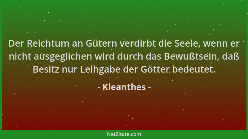 Kleanthes - Der Reichtum an Gütern verdirbt die Seele, wenn er nicht ausgeglichen wird durch das Bewußtsein, daß Besitz nur...