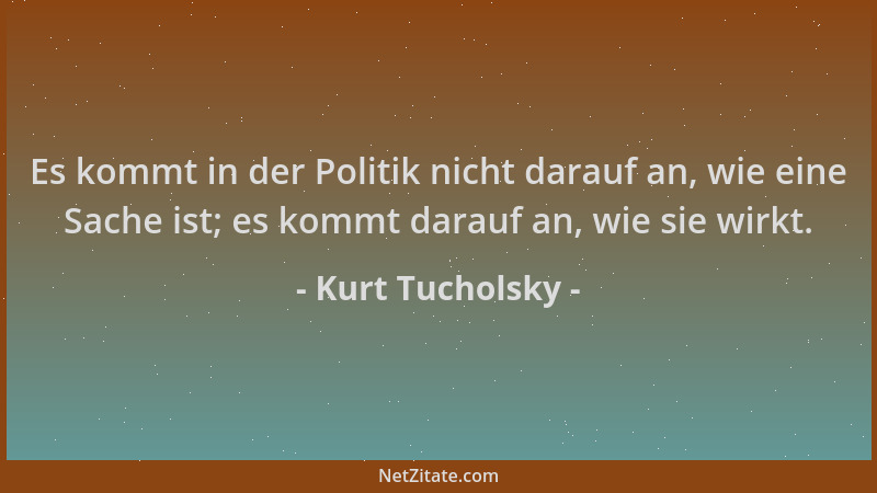 Kurt Tucholsky - Es kommt in der Politik nicht darauf an, wie eine Sache ist; es kommt darauf an, wie sie wirkt....