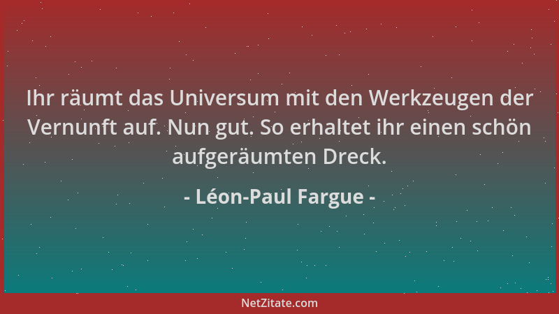 Léon-Paul Fargue - Ihr räumt das Universum mit den Werkzeugen der Vernunft auf. Nun gut. So erhaltet ihr einen schön aufger...