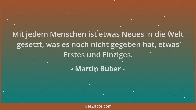 Martin Buber - Mit jedem Menschen ist etwas Neues in die Welt gesetzt, was es noch nicht gegeben hat, etwas Erstes und Einz...