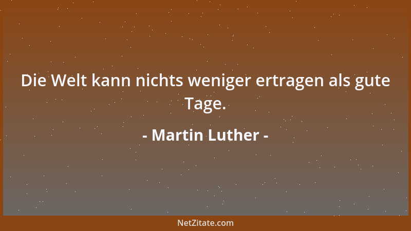 Martin Luther - Die Welt kann nichts weniger ertragen als gute Tage....