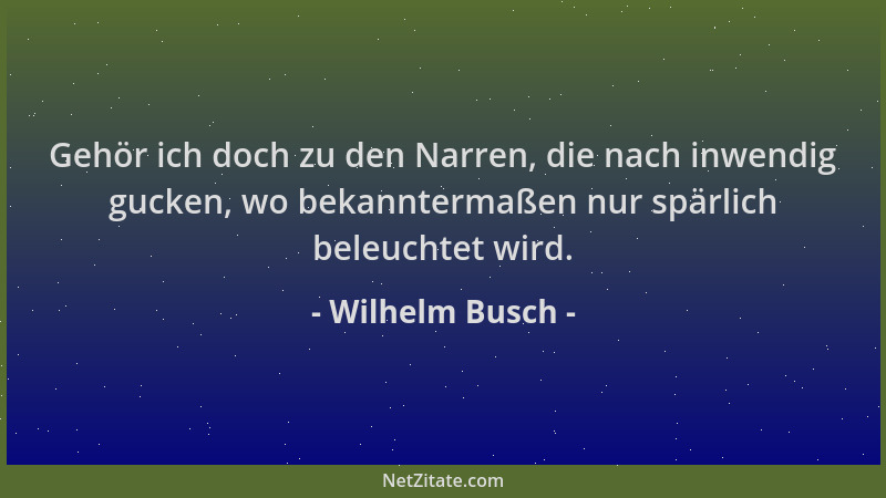 Wilhelm Busch - Gehör ich doch zu den Narren, die nach inwendig gucken, wo bekanntermaßen nur spärlich beleuchtet wird....
