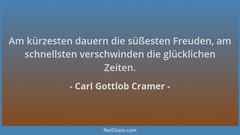 Carl Gottlob Cramer - Am kürzesten dauern die süßesten Freuden, am schnellsten verschwinden die glücklichen Zeiten....