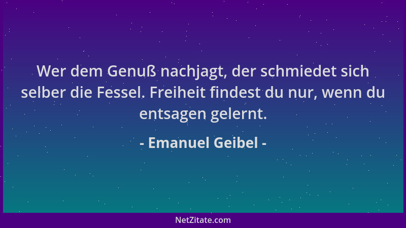 Emanuel Geibel - Wer dem Genuß nachjagt, der schmiedet sich selber die Fessel. Freiheit findest du nur, wenn du entsagen ge...