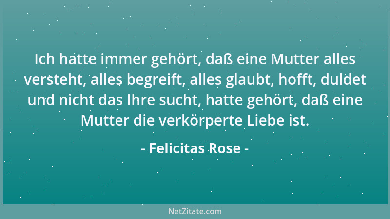 Felicitas Rose - Ich hatte immer gehört, daß eine Mutter alles versteht, alles begreift, alles glaubt, hofft, duldet und ni...