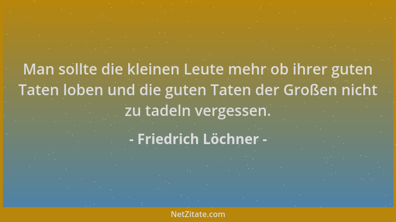 Friedrich Löchner - Man sollte die kleinen Leute mehr ob ihrer guten Taten loben und die guten Taten der Großen nicht zu ta...