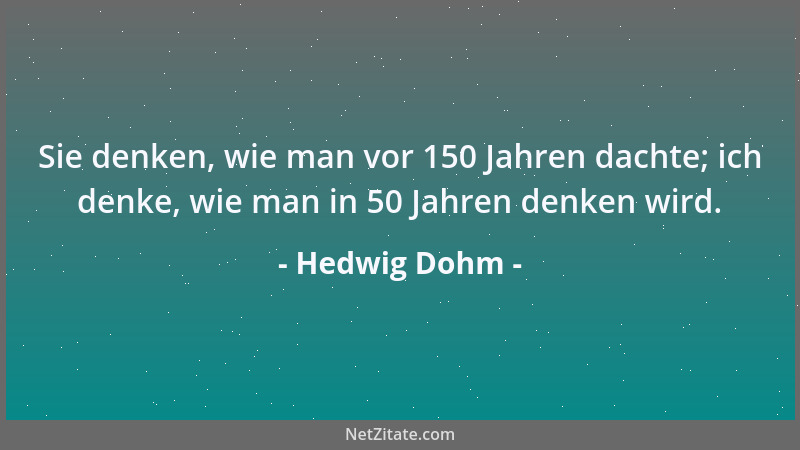 Hedwig Dohm - Sie denken, wie man vor 150 Jahren dachte; ich denke, wie man in 50 Jahren denken wird....