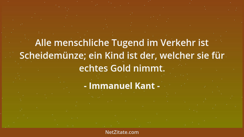 Immanuel Kant - Alle menschliche Tugend im Verkehr ist Scheidemünze; ein Kind ist der, welcher sie für echtes Gold nimmt....