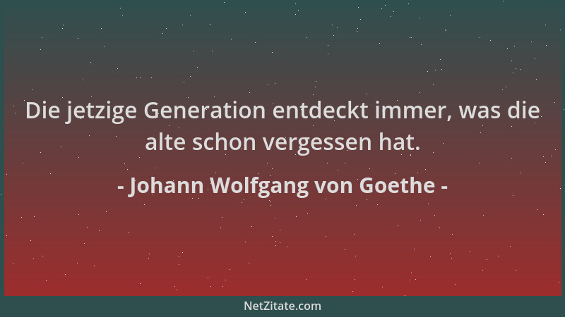 Johann Wolfgang von Goethe - Die jetzige Generation entdeckt immer, was die alte schon vergessen hat....