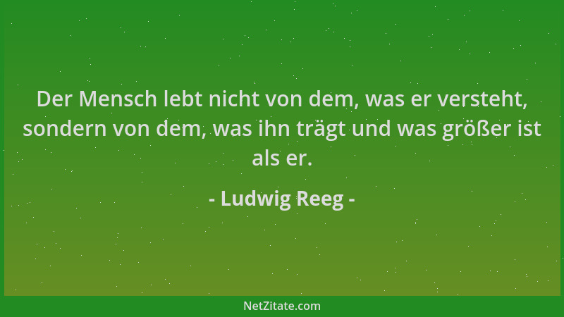 Ludwig Reeg - Der Mensch lebt nicht von dem, was er versteht, sondern von dem, was ihn trägt und was größer ist als er....