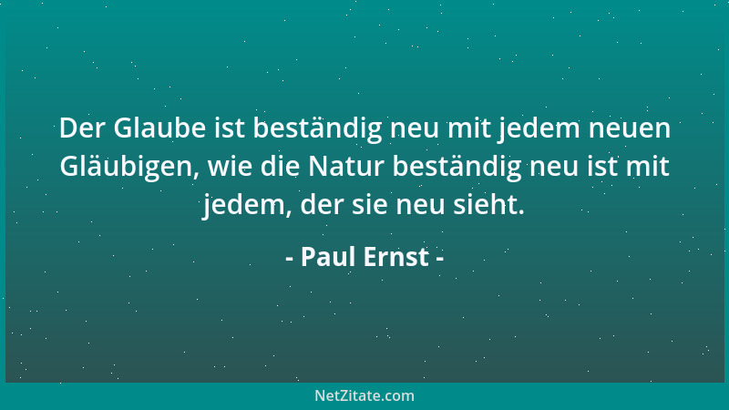 Paul Ernst - Der Glaube ist beständig neu mit jedem neuen Gläubigen, wie die Natur beständig neu ist mit jedem, der sie neu...