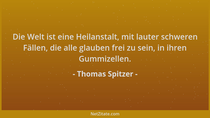 Thomas Spitzer - Die Welt ist eine Heilanstalt, mit lauter schweren Fällen, die alle glauben frei zu sein, in ihren Gummize...