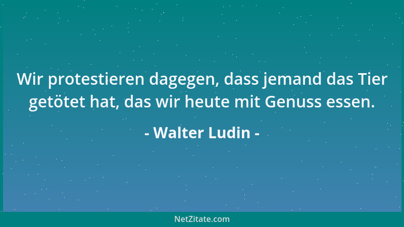 Walter Ludin - Wir protestieren dagegen, dass jemand das Tier getötet hat, das wir heute mit Genuss essen....