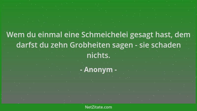 Anonym - Wem du einmal eine Schmeichelei gesagt hast, dem darfst du zehn Grobheiten sagen - sie schaden nichts....