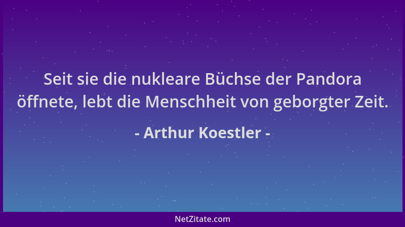 Arthur Koestler - Seit sie die nukleare Büchse der Pandora öffnete, lebt die Menschheit von geborgter Zeit....