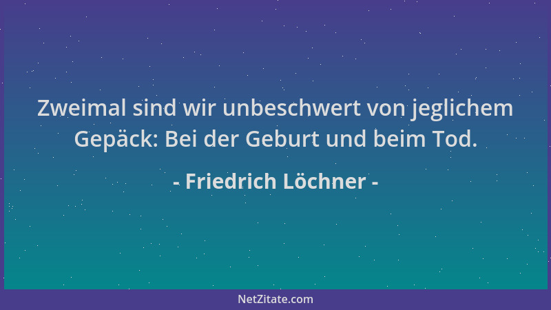 Friedrich Löchner - Zweimal sind wir unbeschwert von jeglichem Gepäck: Bei der Geburt und beim Tod....
