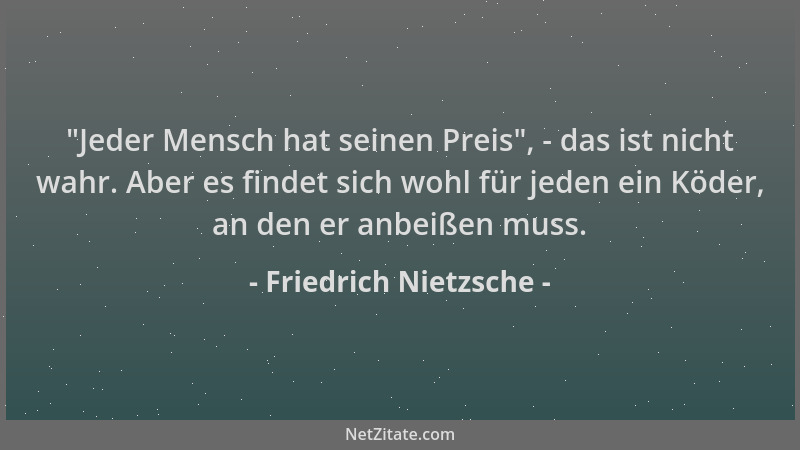 Friedrich Nietzsche -  "Jeder Mensch hat seinen Preis ", - das ist nicht wahr. Aber es findet sich wohl für jeden ein Köder,...