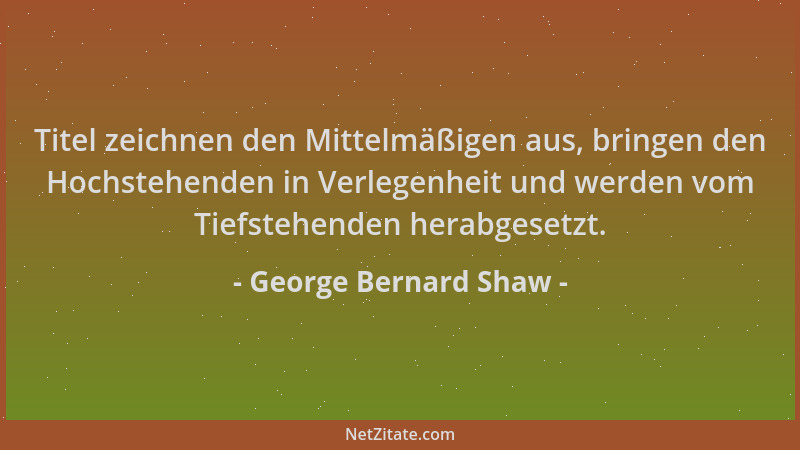 George Bernard Shaw - Titel zeichnen den Mittelmäßigen aus, bringen den Hochstehenden in Verlegenheit und werden vom Tiefst...