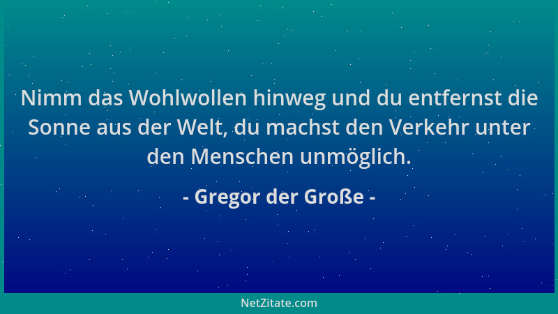 Gregor der Große - Nimm das Wohlwollen hinweg und du entfernst die Sonne aus der Welt, du machst den Verkehr unter den Mens...
