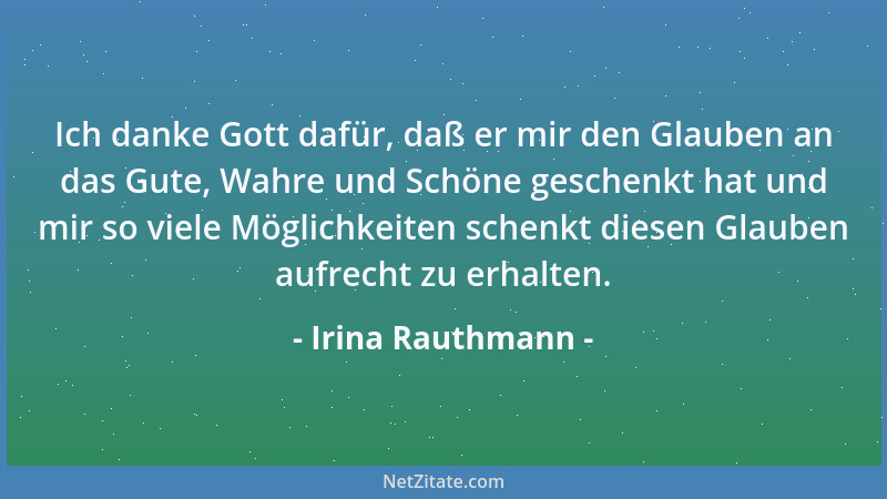 Irina Rauthmann - Ich danke Gott dafür, daß er mir den Glauben an das Gute, Wahre und Schöne geschenkt hat und mir so viele...