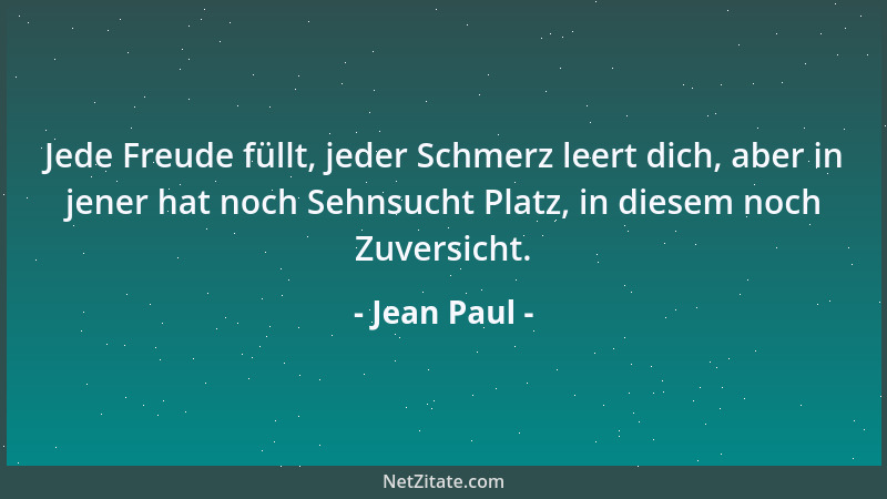 Jean Paul - Jede Freude füllt, jeder Schmerz leert dich, aber in jener hat noch Sehnsucht Platz, in diesem noch Zuversicht....