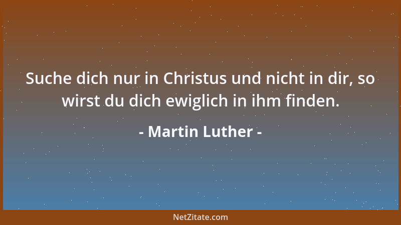 Martin Luther - Suche dich nur in Christus und nicht in dir, so wirst du dich ewiglich in ihm finden....