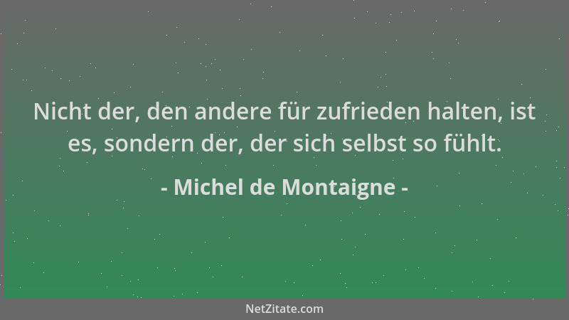 Michel de Montaigne - Nicht der, den andere für zufrieden halten, ist es, sondern der, der sich selbst so fühlt....
