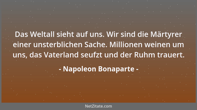 Napoleon Bonaparte - Das Weltall sieht auf uns. Wir sind die Märtyrer einer unsterblichen Sache. Millionen weinen um uns, d...