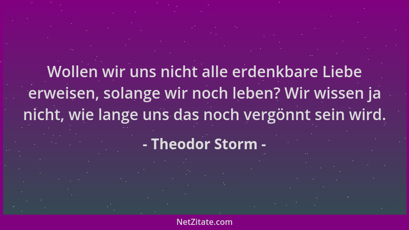 Theodor Storm - Wollen wir uns nicht alle erdenkbare Liebe erweisen, solange wir noch leben? Wir wissen ja nicht, wie lange...