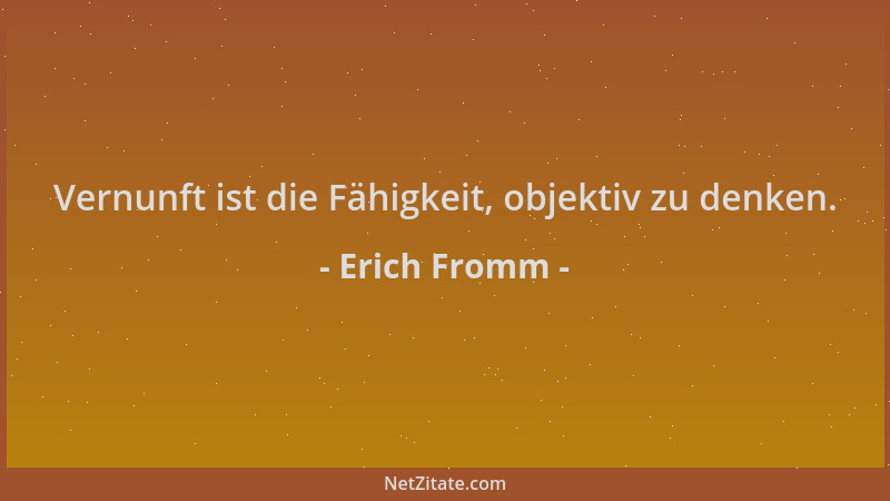 Erich Fromm - Vernunft ist die Fähigkeit, objektiv zu denken....