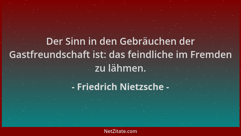 Friedrich Nietzsche - Der Sinn in den Gebräuchen der Gastfreundschaft ist: das feindliche im Fremden zu lähmen....
