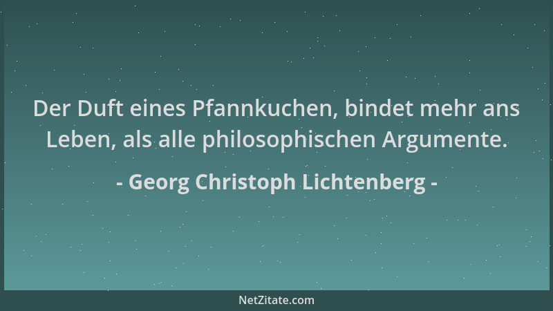 Georg Christoph Lichtenberg - Der Duft eines Pfannkuchen, bindet mehr ans Leben, als alle philosophischen Argumente....