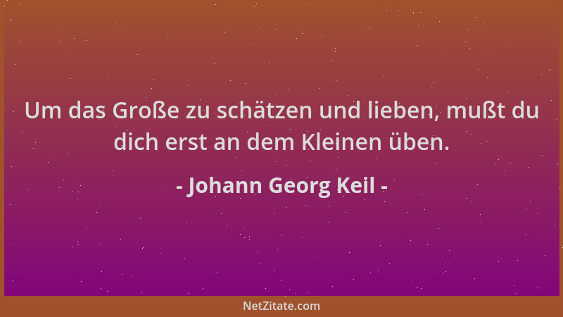 Johann Georg Keil - Um das Große zu schätzen und lieben, mußt du dich erst an dem Kleinen üben....