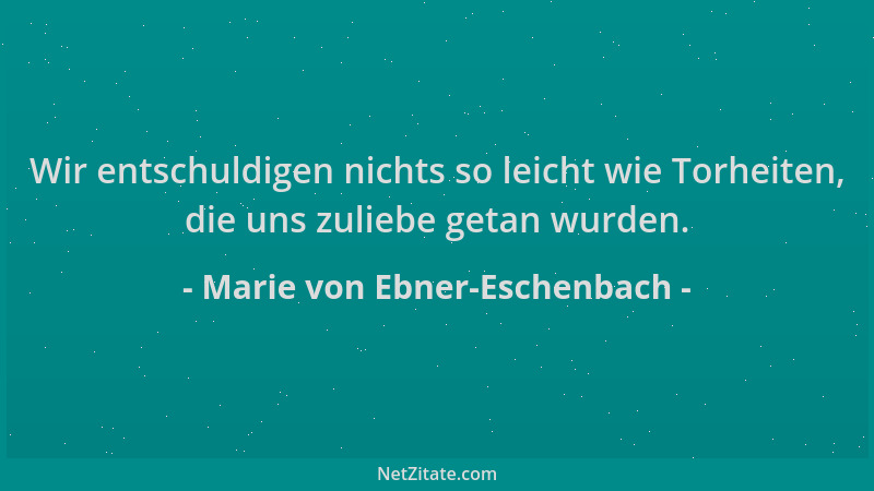 Marie von Ebner-Eschenbach - Wir entschuldigen nichts so leicht wie Torheiten, die uns zuliebe getan wurden....