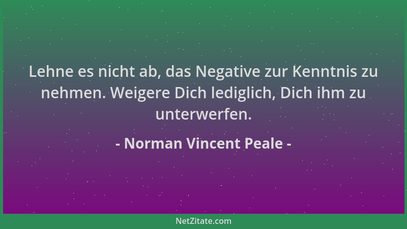 Norman Vincent Peale - Lehne es nicht ab, das Negative zur Kenntnis zu nehmen. Weigere Dich lediglich, Dich ihm zu unterwer...
