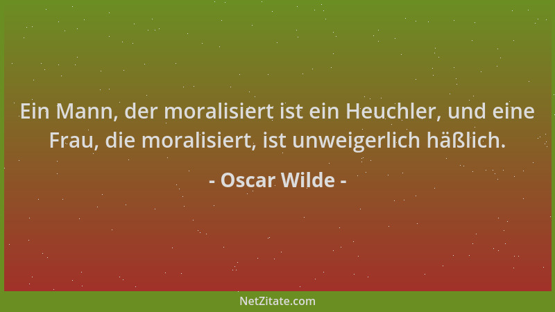 Oscar Wilde - Ein Mann, der moralisiert ist ein Heuchler, und eine Frau, die moralisiert, ist unweigerlich häßlich....