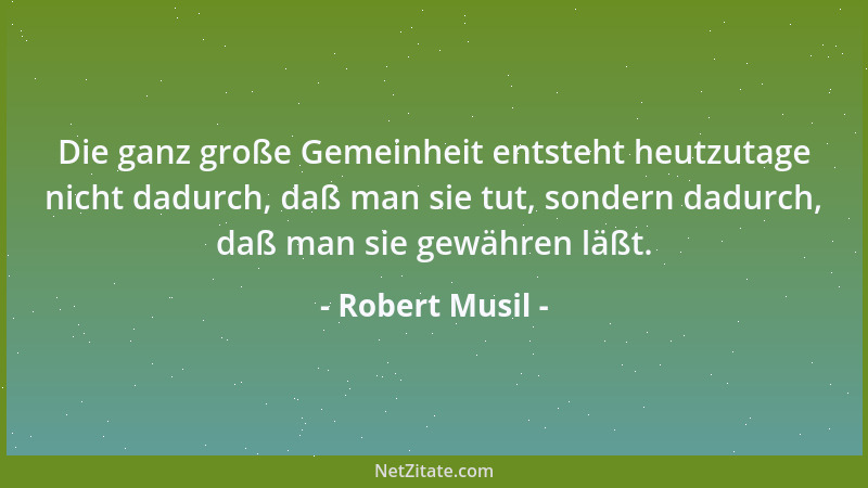 Robert Musil - Die ganz große Gemeinheit entsteht heutzutage nicht dadurch, daß man sie tut, sondern dadurch, daß man sie g...