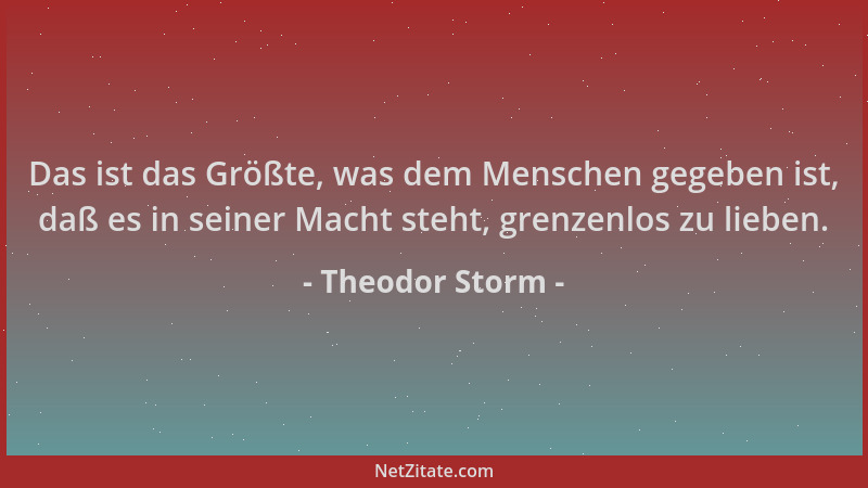Theodor Storm - Das ist das Größte, was dem Menschen gegeben ist, daß es in seiner Macht steht, grenzenlos zu lieben....