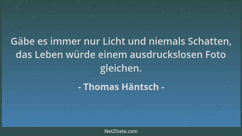 Thomas Häntsch - Gäbe es immer nur Licht und niemals Schatten, das Leben würde einem ausdruckslosen Foto gleichen....