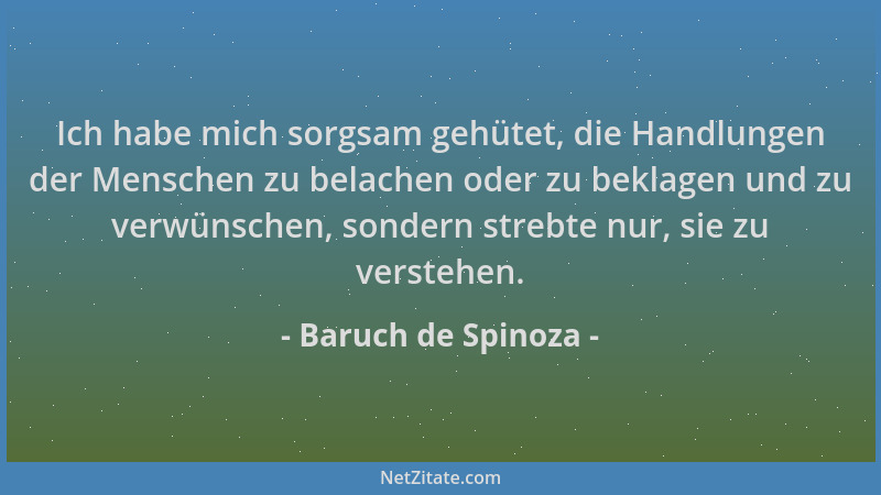 Baruch de Spinoza - Ich habe mich sorgsam gehütet, die Handlungen der Menschen zu belachen oder zu beklagen und zu verwünsc...