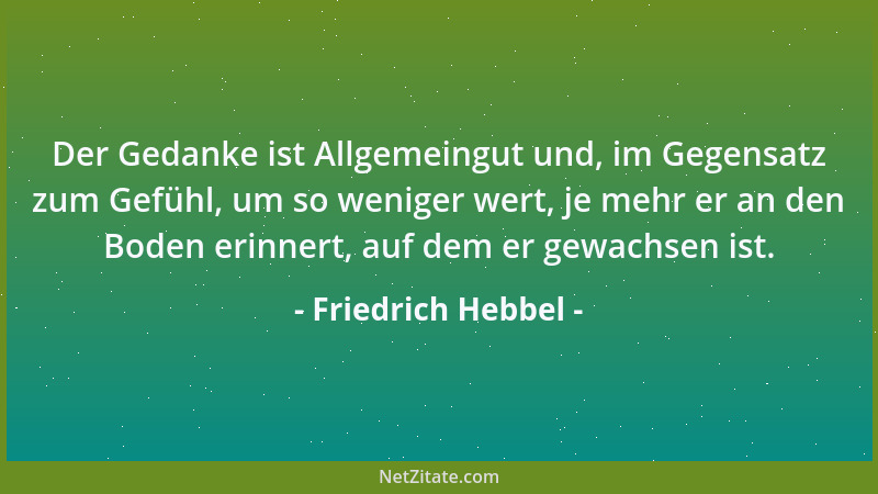 Friedrich Hebbel - Der Gedanke ist Allgemeingut und, im Gegensatz zum Gefühl, um so weniger wert, je mehr er an den Boden e...